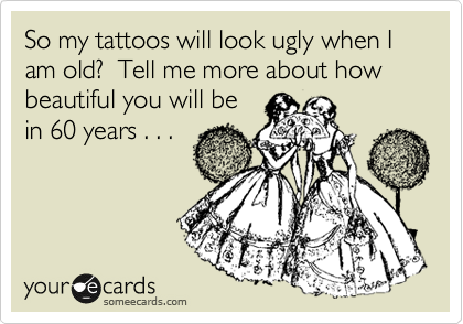 So my tattoos will look ugly when I am old?  Tell me more about how beautiful you will be
in 60 years . . . 