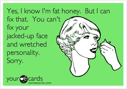 Yes, I know I'm fat honey.  But I can fix that.  You can't
fix your
jacked-up face
and wretched
personality. 
Sorry.