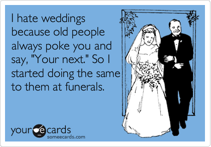 I hate weddings 
because old people
always poke you and 
say, "Your next." So I
started doing the same
to them at funerals.