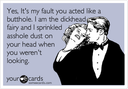Yes, It's my fault you acted like a butthole. I am the dickhead fairy ...