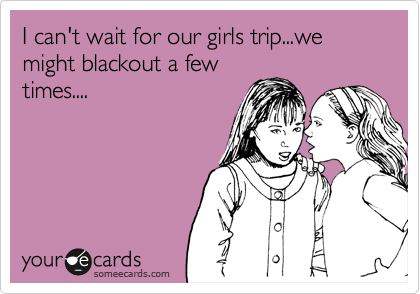 I can't wait for our girls trip...we might blackout a few
times....