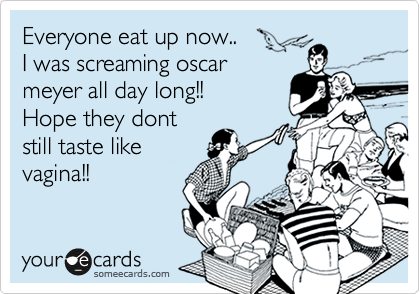Everyone eat up now..
I was screaming oscar
meyer all day long!!
Hope they dont
still taste like
vagina!!
