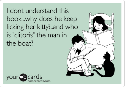 I dont understand this
book...why does he keep
licking her kitty?..and who
is "clitoris" the man in
the boat?