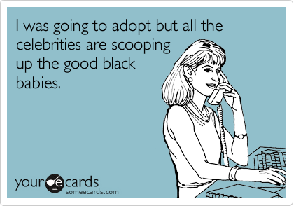I was going to adopt but all the celebrities are scooping
up the good black
babies.