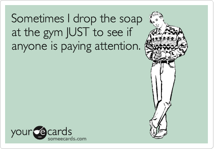 Sometimes I drop the soap
at the gym JUST to see if
anyone is paying attention.