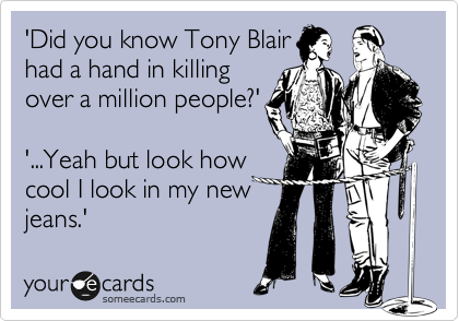 'Did you know Tony Blair 
had a hand in killing
over a million people?'

'...Yeah but look how
cool I look in my new
jeans.'