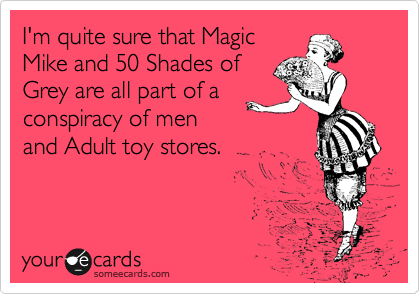 I'm quite sure that Magic
Mike and 50 Shades of
Grey are all part of a 
conspiracy of men
and Adult toy stores.   