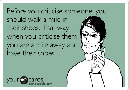 Before you criticise someone, you should walk a mile in
their shoes. That way
when you criticise them
you are a mile away and
have their shoes.