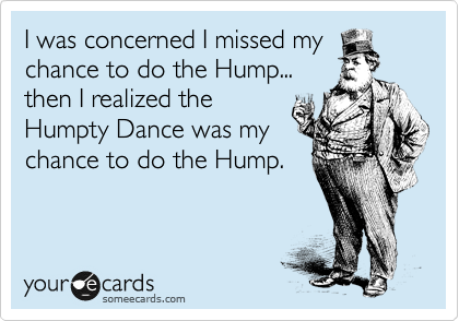 I was concerned I missed my
chance to do the Hump...
then I realized the
Humpty Dance was my
chance to do the Hump.