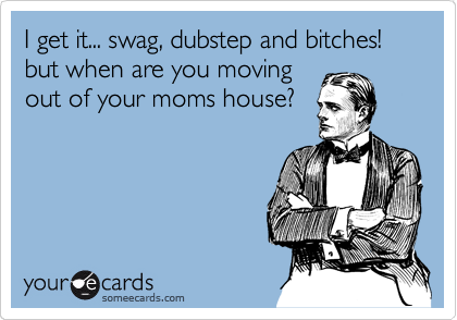 I get it... swag, dubstep and bitches! but when are you moving
out of your moms house? 