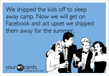 We shipped the kids off to sleep away camp. Now we will get on Facebook and act upset we shipped them away for the summer..