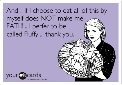 And .. if I choose to eat all of this by myself does NOT make me
FAT!!!! .. I perfer to be
called Fluffy ... thank you.