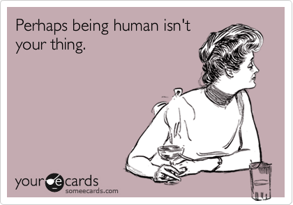 Perhaps being human isn't
your thing.