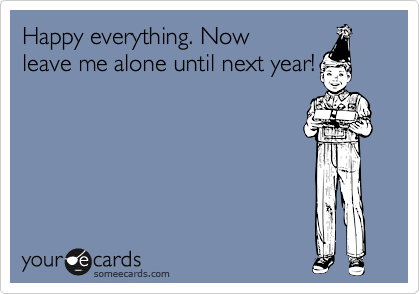Happy everything. Now
leave me alone until next year!