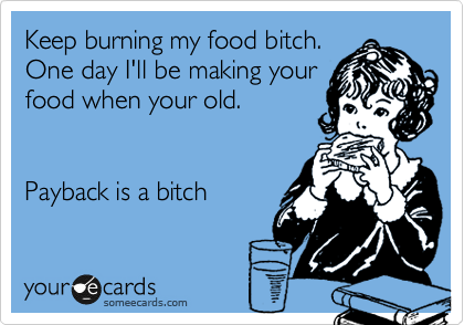 Keep burning my food bitch.
One day I'll be making your
food when your old.


Payback is a bitch