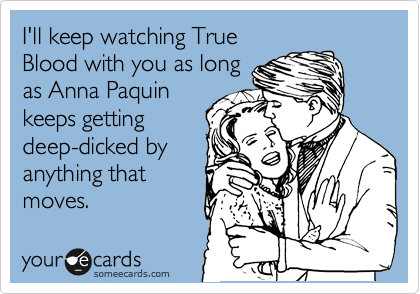 I'll keep watching True
Blood with you as long
as Anna Paquin
keeps getting
deep-dicked by
anything that
moves.