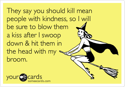 They say you should kill mean people with kindness, so I will
be sure to blow them 
a kiss after I swoop
down & hit them in
the head with my
broom.