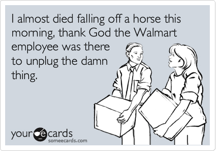 I almost died falling off a horse this morning, thank God the Walmart employee was there
to unplug the damn
thing.