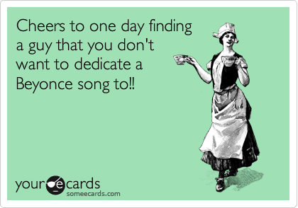 Cheers to one day finding
a guy that you don't
want to dedicate a
Beyonce song to!! 
