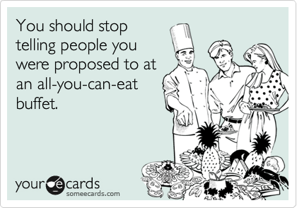 You should stop
telling people you
were proposed to at
an all-you-can-eat
buffet.