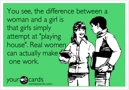 You see, the difference between a woman and a girl is
that girls simply
attempt at "playing
house". Real women
can actually make
 one work.