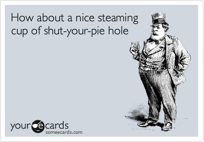 How about a nice steaming
cup of shut-your-pie hole