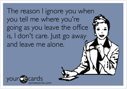 The reason I ignore you when
you tell me where you're
going as you leave the office
is, I don't care. Just go away
and leave me alone.