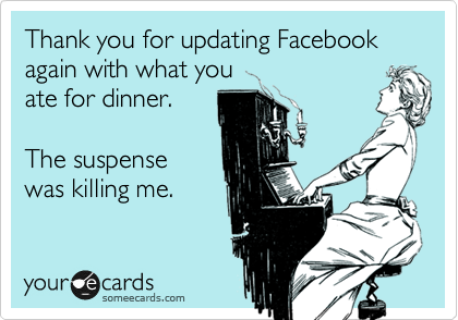 Thank you for updating Facebook again with what you
ate for dinner. 

The suspense
was killing me.
