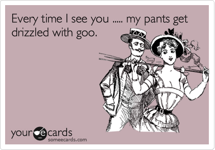Every time I see you ..... my pants get drizzled with goo.