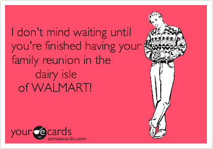 
I don't mind waiting until
you're finished having your
family reunion in the 
       dairy isle
  of WALMART!