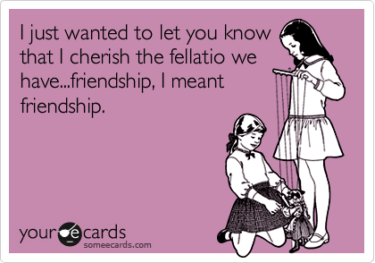 I just wanted to let you know
that I cherish the fellatio we
have...friendship, I meant
friendship.