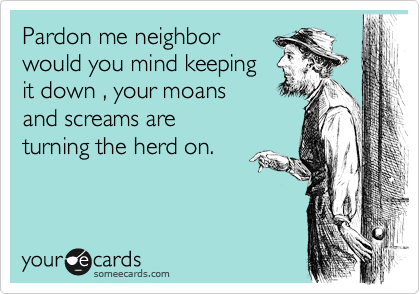 Pardon me neighbor
would you mind keeping
it down , your moans
and screams are
turning the herd on.