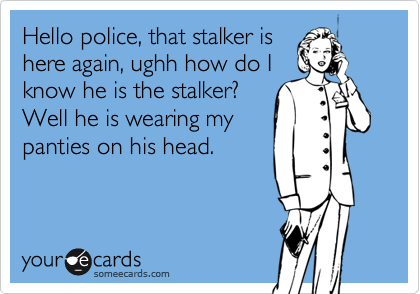 Hello police, that stalker is
here again, ughh how do I
know he is the stalker?
Well he is wearing my
panties on his head.