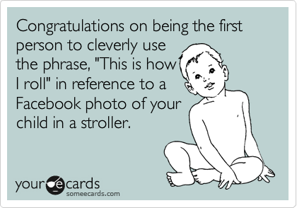 Congratulations on being the first person to cleverly use
the phrase, "This is how
I roll" in reference to a
Facebook photo of your
child in a stroller.