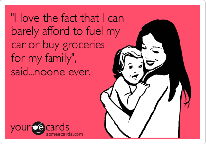 "I love the fact that I can
barely afford to fuel my
car or buy groceries
for my family",
said...noone ever.