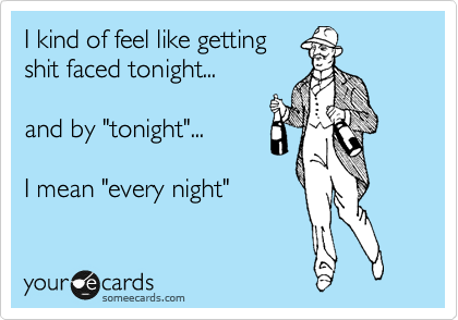 I kind of feel like getting
shit faced tonight... 

and by "tonight"...
 
I mean "every night"