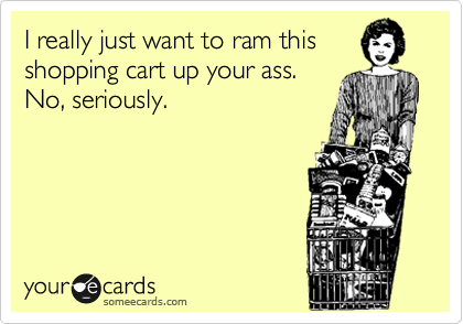 I really just want to ram this
shopping cart up your ass.
No, seriously. 