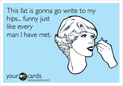 This fat is gonna go write to my hips... funny just
like every
man I have met.
