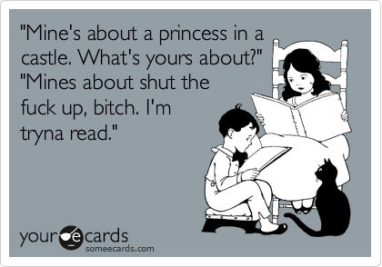 "Mine's about a princess in a 
castle. What's yours about?"
"Mines about shut the
fuck up, bitch. I'm
tryna read." 