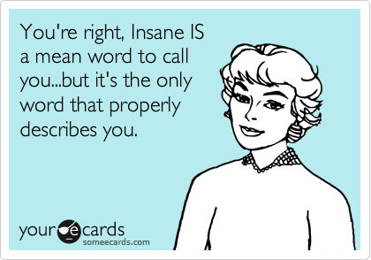 You're right, Insane IS
a mean word to call
you...but it's the only
word that properly
describes you.