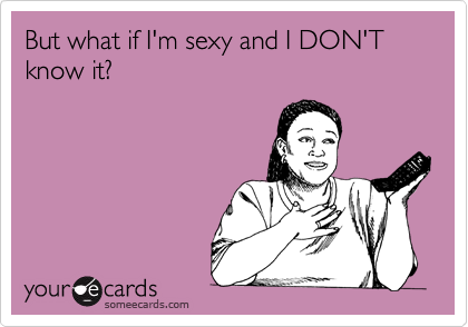 But what if I'm sexy and I DON'T know it?