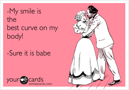 -My smile is
the
best curve on my
body! 

-Sure it is babe 