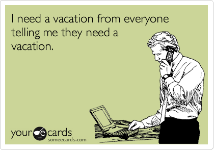 I need a vacation from everyone telling me they need a
vacation.