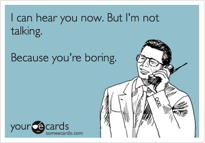 I can hear you now. But I'm not talking. 

Because you're boring.