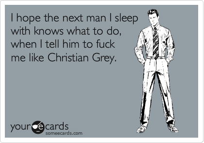 I hope the next man I sleep
with knows what to do,
when I tell him to fuck
me like Christian Grey.