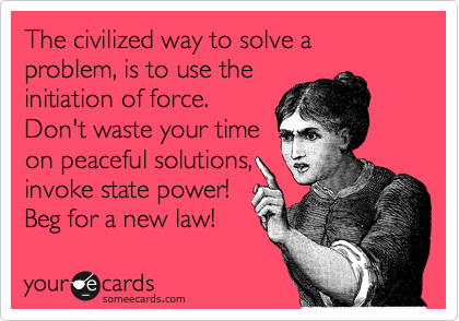 The civilized way to solve a problem, is to use the 
initiation of force. 
Don't waste your time 
on peaceful solutions, 
invoke state power!
Beg for a new law!