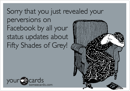 Sorry that you just revealed your perversions on
Facebook by all your
status updates about
Fifty Shades of Grey!