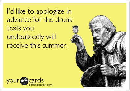 I'd like to apologize in
advance for the drunk
texts you
undoubtedly will
receive this summer.