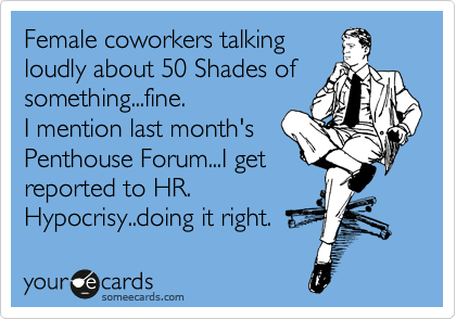 Female coworkers talking
loudly about 50 Shades of something...fine.
I mention last month's 
Penthouse Forum...I get
reported to HR. 
Hypocrisy..doing it right.