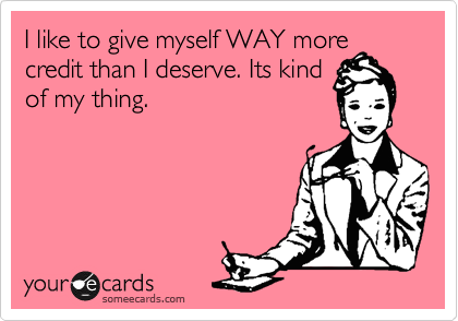 I like to give myself WAY more
credit than I deserve. Its kind
of my thing.